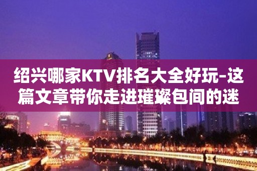 绍兴哪家KTV排名大全好玩–这篇文章带你走进璀璨包间的迷离