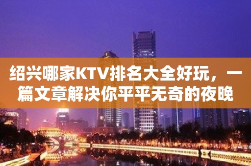 绍兴哪家KTV排名大全好玩，一篇文章解决你平平无奇的夜晚