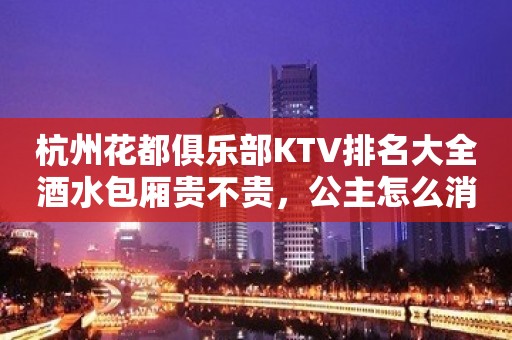 杭州花都俱乐部KTV排名大全酒水包厢贵不贵，公主怎么消费。