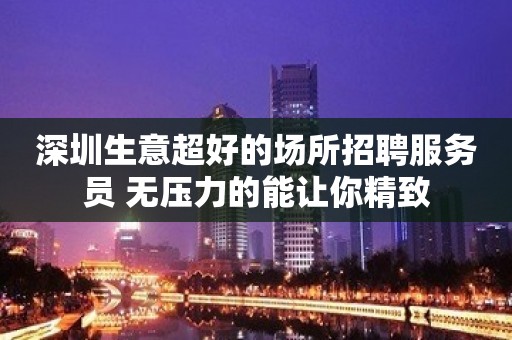 深圳生意超好的场所招聘服务员 无压力的能让你精致